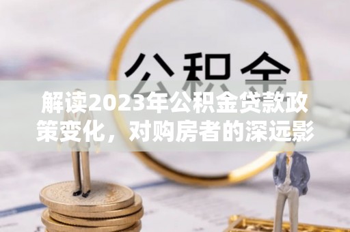 赵县解读2023年公积金贷款政策变化，对购房者的深远影响